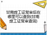 甘南焊工证复审后在哪里可以查到(甘南焊工证复审查询)