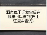 酒泉焊工证复审后在哪里可以查到(焊工证复审查询)