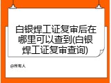 白银焊工证复审后在哪里可以查到(白银焊工证复审查询)