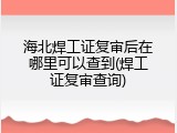 海北焊工证复审后在哪里可以查到(焊工证复审查询)