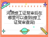 河源焊工证复审后在哪里可以查到(焊工证复审查询)