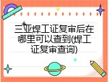 三亚焊工证复审后在哪里可以查到(焊工证复审查询)