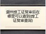 潮州焊工证复审后在哪里可以查到(焊工证复审查询)