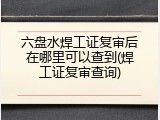 六盘水焊工证复审后在哪里可以查到(焊工证复审查询)