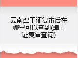 云南焊工证复审后在哪里可以查到(焊工证复审查询)