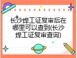 长沙焊工证复审后在哪里可以查到(长沙焊工证复审查询)