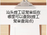 汕头焊工证复审后在哪里可以查到(焊工复审查询点)
