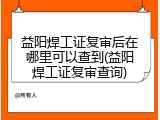益阳焊工证复审后在哪里可以查到(益阳焊工证复审查询)