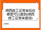 湘西焊工证复审后在哪里可以查到(湘西焊工证复审查询)