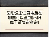 岳阳焊工证复审后在哪里可以查到(岳阳焊工证复审查询)
