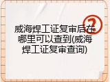 威海焊工证复审后在哪里可以查到(威海焊工证复审查询)