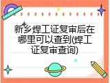 新乡焊工证复审后在哪里可以查到(焊工证复审查询)
