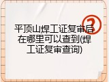 平顶山焊工证复审后在哪里可以查到(焊工证复审查询)
