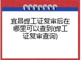 宜昌焊工证复审后在哪里可以查到(焊工证复审查询)
