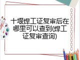 十堰焊工证复审后在哪里可以查到(焊工证复审查询)