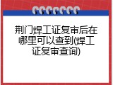 荆门焊工证复审后在哪里可以查到(焊工证复审查询)