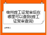 宿州焊工证复审后在哪里可以查到(焊工证复审查询)