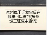 泉州焊工证复审后在哪里可以查到(泉州焊工证复审查询)