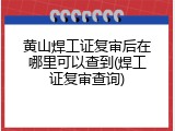 黄山焊工证复审后在哪里可以查到(焊工证复审查询)