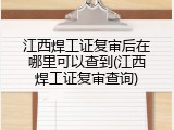 江西焊工证复审后在哪里可以查到(江西焊工证复审查询)