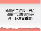 池州焊工证复审后在哪里可以查到(池州焊工证复审查询)