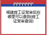 福建焊工证复审后在哪里可以查到(焊工证复审查询)