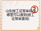 山东焊工证复审后在哪里可以查到(焊工证复审查询)