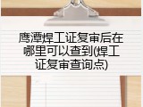 鹰潭焊工证复审后在哪里可以查到(焊工证复审查询点)