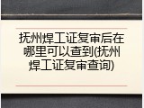 抚州焊工证复审后在哪里可以查到(抚州焊工证复审查询)