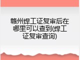 赣州焊工证复审后在哪里可以查到(焊工证复审查询)