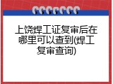 上饶焊工证复审后在哪里可以查到(焊工复审查询)