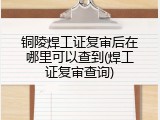 铜陵焊工证复审后在哪里可以查到(焊工证复审查询)