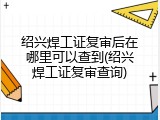 绍兴焊工证复审后在哪里可以查到(绍兴焊工证复审查询)
