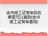 金华焊工证复审后在哪里可以查到(金华焊工证复审查询)