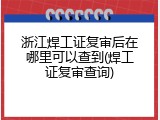 浙江焊工证复审后在哪里可以查到(焊工证复审查询)