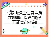 马鞍山焊工证复审后在哪里可以查到(焊工证复审查询)