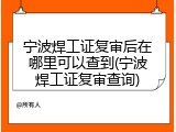 宁波焊工证复审后在哪里可以查到(宁波焊工证复审查询)
