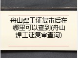 舟山焊工证复审后在哪里可以查到(舟山焊工证复审查询)