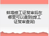 蚌埠焊工证复审后在哪里可以查到(焊工证复审查询)