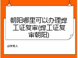 朝阳哪里可以办理焊工证复审(焊工证复审朝阳)
