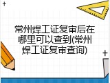 常州焊工证复审后在哪里可以查到(常州焊工证复审查询)