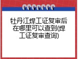 牡丹江焊工证复审后在哪里可以查到(焊工证复审查询)