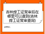 吉林焊工证复审后在哪里可以查到(吉林焊工证复审查询)
