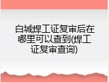 白城焊工证复审后在哪里可以查到(焊工证复审查询)