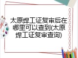太原焊工证复审后在哪里可以查到(太原焊工证复审查询)