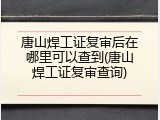 唐山焊工证复审后在哪里可以查到(唐山焊工证复审查询)