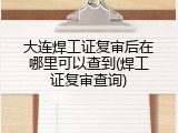 大连焊工证复审后在哪里可以查到(焊工证复审查询)