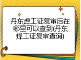 丹东焊工证复审后在哪里可以查到(丹东焊工证复审查询)