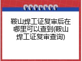 鞍山焊工证复审后在哪里可以查到(鞍山焊工证复审查询)