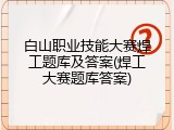 白山职业技能大赛焊工题库及答案(焊工大赛题库答案)